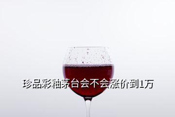 珍品彩釉茅臺(tái)會(huì)不會(huì)漲價(jià)到1萬(wàn)