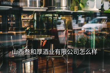 山西叁和厚酒業(yè)有限公司怎么樣