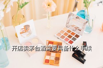 開店賣茅臺(tái)酒需要具備什么手續(xù)