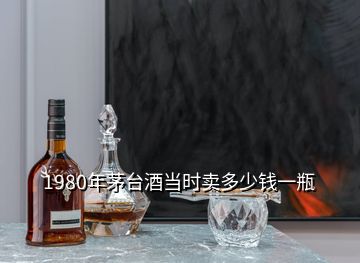 1980年茅臺(tái)酒當(dāng)時(shí)賣(mài)多少錢(qián)一瓶