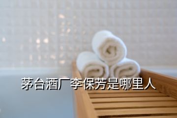 茅臺酒廠李保芳是哪里人