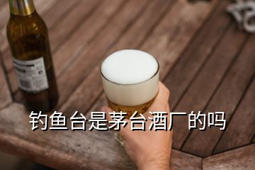 釣魚臺(tái)是茅臺(tái)酒廠的嗎