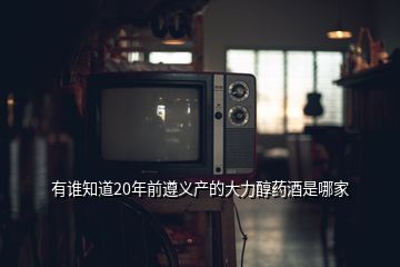 有誰知道20年前遵義產(chǎn)的大力醇藥酒是哪家