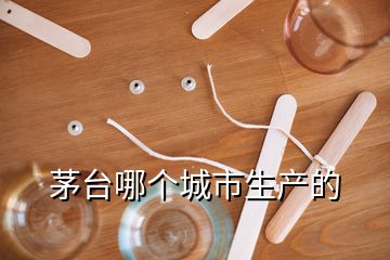 茅臺(tái)哪個(gè)城市生產(chǎn)的