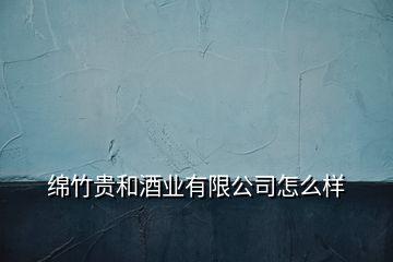 綿竹貴和酒業(yè)有限公司怎么樣