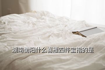 湖南衡陽什么喜雁四件寶指的是