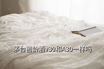 茅臺窖齡酒v30和A30一樣嗎