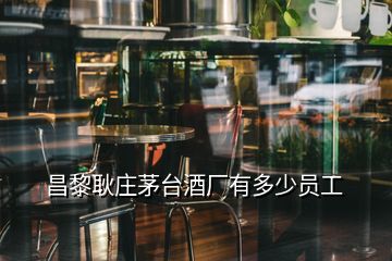 昌黎耿莊茅臺(tái)酒廠有多少員工