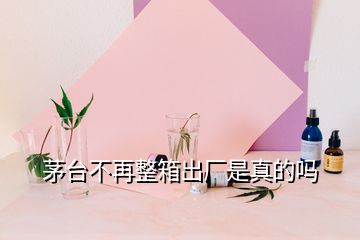 茅臺不再整箱出廠是真的嗎