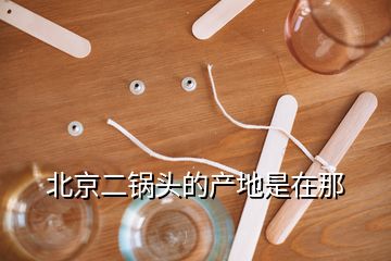 北京二鍋頭的產(chǎn)地是在那