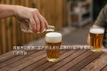 成都市少帥酒廠生產(chǎn)的玉良珍品酒450毫升是哪年出廠的目前