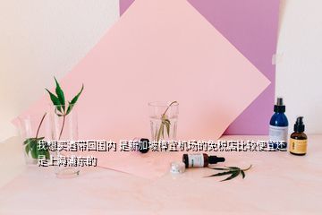 我想買酒帶回國(guó)內(nèi) 是新加坡樟宜機(jī)場(chǎng)的免稅店比較便宜還是上海浦東的