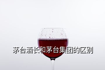 茅臺(tái)酒長(zhǎng)和茅臺(tái)集團(tuán)的區(qū)別