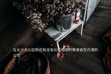 在長沙天心區(qū)附近有沒有比較知名的做清香型白酒的公司