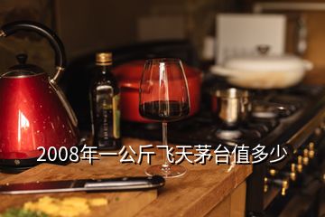 2008年一公斤飛天茅臺值多少