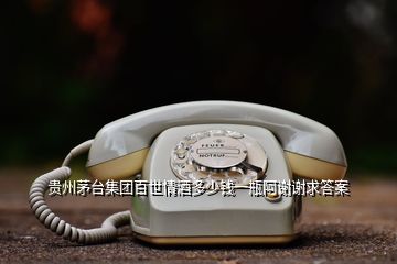 貴州茅臺集團(tuán)百世情酒多少錢一瓶阿謝謝求答案