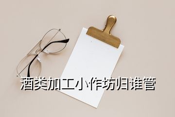 酒類加工小作坊歸誰管