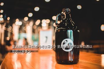 坐高鐵可以帶白酒嗎可以帶多少 坐高鐵是否可以帶白酒以及可以帶多少