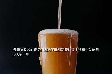 外國貿(mào)易公司要進口酒到中國都需要什么手續(xù)和什么證書之類的  搜