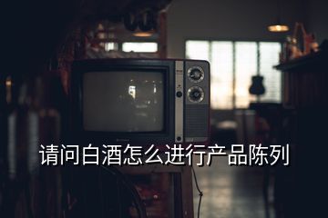 請問白酒怎么進行產(chǎn)品陳列