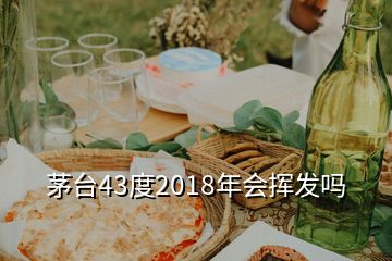 茅臺43度2018年會(huì)揮發(fā)嗎