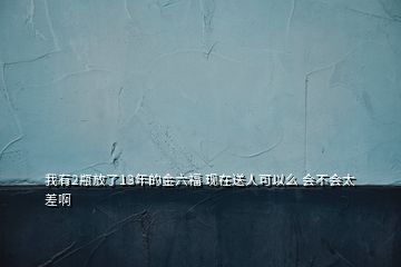 我有2瓶放了13年的金六福 現(xiàn)在送人可以么 會(huì)不會(huì)太差啊