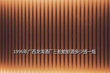 1996年廣西龍灣酒廠三蛇蛤蚧酒多少錢一瓶