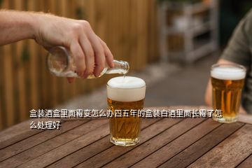 盒裝酒盒里面霉變怎么辦四五年的盒裝白酒里面長霉了怎么處理好