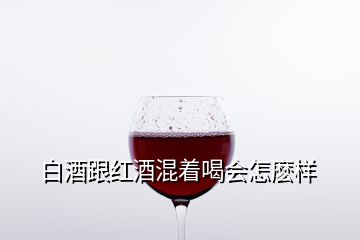 白酒跟紅酒混著喝會(huì)怎麼樣