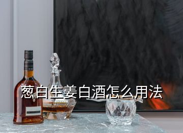 蔥白生姜白酒怎么用法