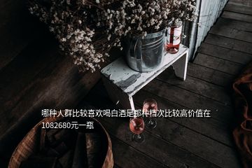 哪種人群比較喜歡喝白酒是那種檔次比較高價值在1082680元一瓶