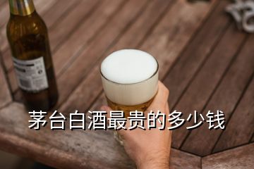 茅臺(tái)白酒最貴的多少錢