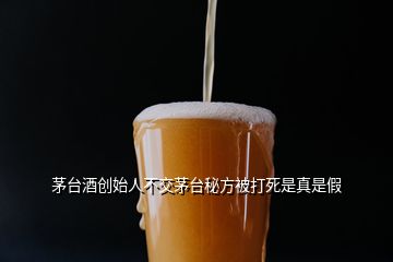 茅臺(tái)酒創(chuàng)始人不交茅臺(tái)秘方被打死是真是假