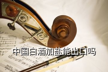 中國白酒加鹽能出口嗎