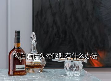 喝白酒后頭暈嘔吐有什么辦法