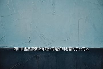 四川省金品源酒業(yè)有限公司是瀘州老窖的子公司么