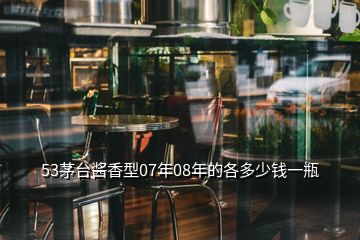 53茅臺(tái)醬香型07年08年的各多少錢(qián)一瓶