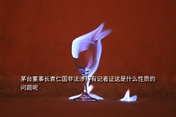 茅臺(tái)董事長(zhǎng)袁仁國(guó)非法涉持有記者證這是什么性質(zhì)的問(wèn)題呢