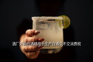 酒廠外購的酒精用于生產(chǎn)白酒交不交消費稅