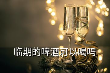 臨期的啤酒可以喝嗎